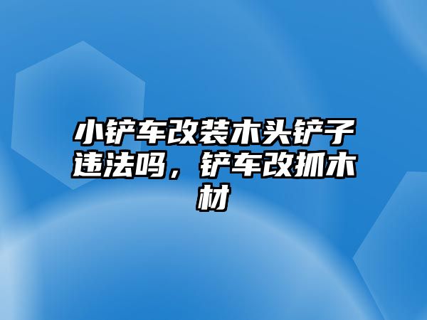 小鏟車改裝木頭鏟子違法嗎，鏟車改抓木材