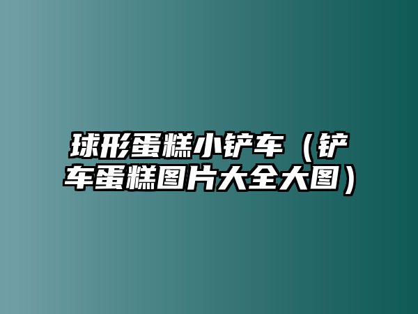 球形蛋糕小鏟車（鏟車蛋糕圖片大全大圖）