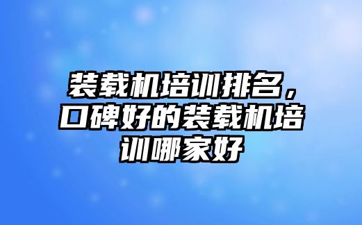 裝載機培訓排名，口碑好的裝載機培訓哪家好