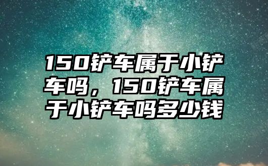 150鏟車(chē)屬于小鏟車(chē)嗎，150鏟車(chē)屬于小鏟車(chē)嗎多少錢(qián)