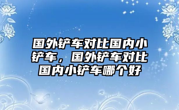 國外鏟車對(duì)比國內(nèi)小鏟車，國外鏟車對(duì)比國內(nèi)小鏟車哪個(gè)好