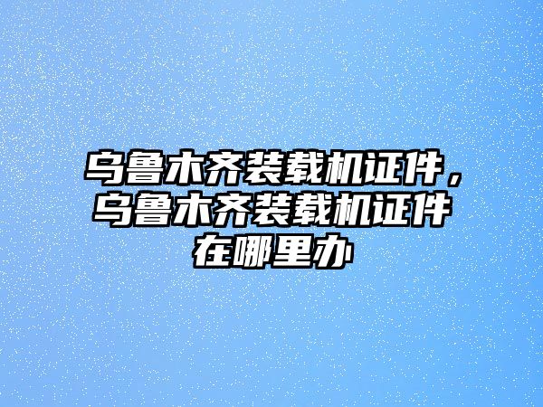 烏魯木齊裝載機證件，烏魯木齊裝載機證件在哪里辦