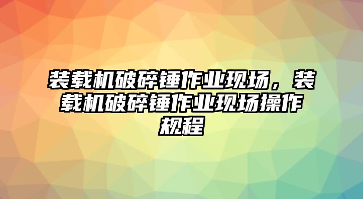 裝載機破碎錘作業現場，裝載機破碎錘作業現場操作規程