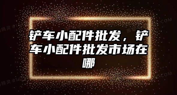 鏟車小配件批發，鏟車小配件批發市場在哪