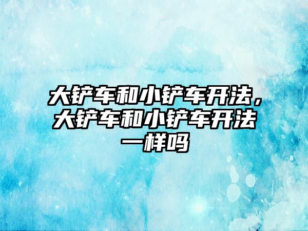 大鏟車和小鏟車開法，大鏟車和小鏟車開法一樣嗎