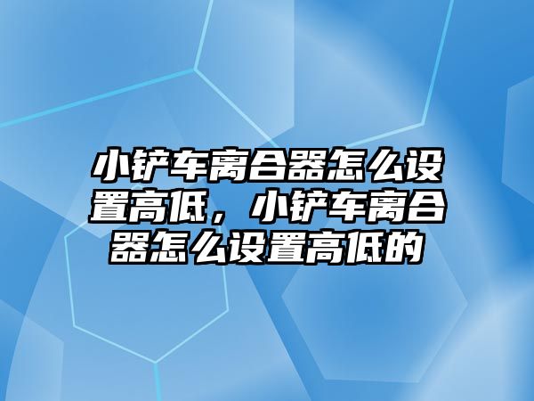 小鏟車離合器怎么設置高低，小鏟車離合器怎么設置高低的