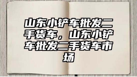 山東小鏟車批發二手貨車，山東小鏟車批發二手貨車市場