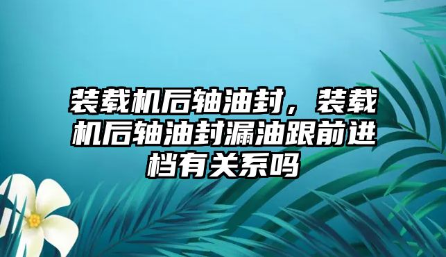 裝載機后軸油封，裝載機后軸油封漏油跟前進檔有關系嗎