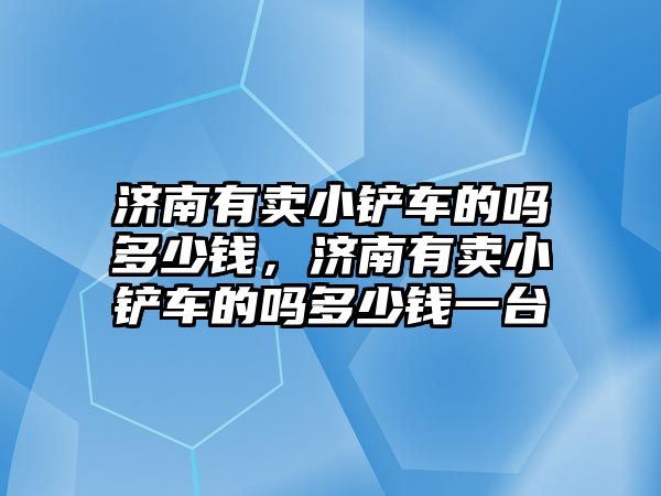 濟南有賣小鏟車的嗎多少錢，濟南有賣小鏟車的嗎多少錢一臺