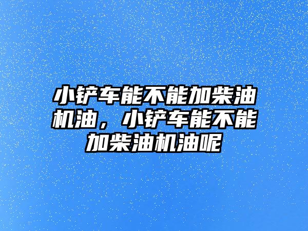 小鏟車能不能加柴油機(jī)油，小鏟車能不能加柴油機(jī)油呢