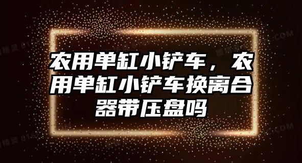 農用單缸小鏟車，農用單缸小鏟車換離合器帶壓盤嗎