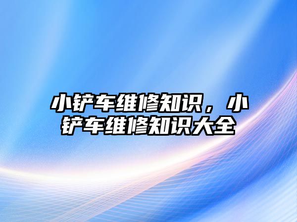 小鏟車維修知識，小鏟車維修知識大全