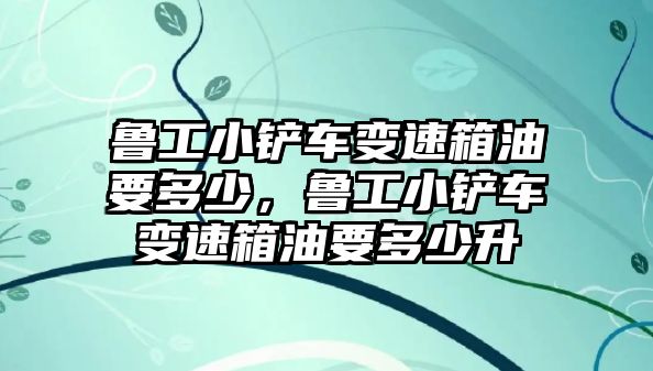 魯工小鏟車變速箱油要多少，魯工小鏟車變速箱油要多少升