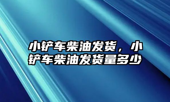 小鏟車柴油發貨，小鏟車柴油發貨量多少