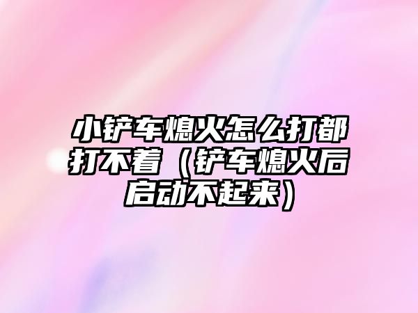 小鏟車熄火怎么打都打不著（鏟車熄火后啟動不起來）