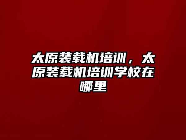 太原裝載機培訓，太原裝載機培訓學校在哪里