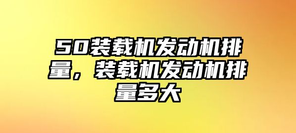 50裝載機發動機排量，裝載機發動機排量多大