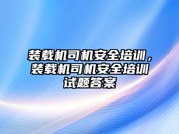 裝載機司機安全培訓，裝載機司機安全培訓試題答案