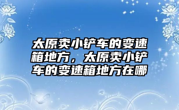 太原賣小鏟車的變速箱地方，太原賣小鏟車的變速箱地方在哪