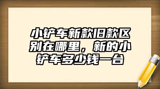 小鏟車新款舊款區(qū)別在哪里，新的小鏟車多少錢一臺