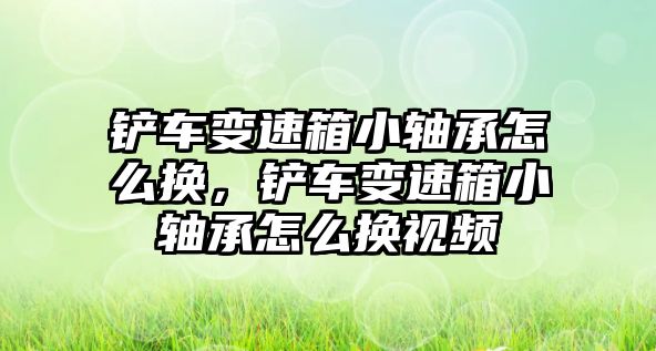 鏟車變速箱小軸承怎么換，鏟車變速箱小軸承怎么換視頻