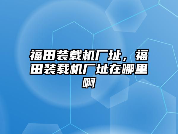 福田裝載機廠址，福田裝載機廠址在哪里啊