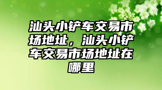 汕頭小鏟車交易市場地址，汕頭小鏟車交易市場地址在哪里