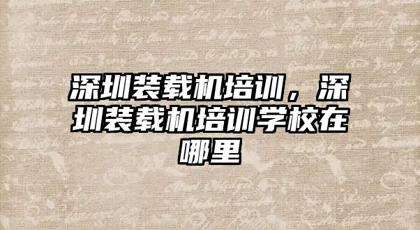 深圳裝載機培訓，深圳裝載機培訓學校在哪里