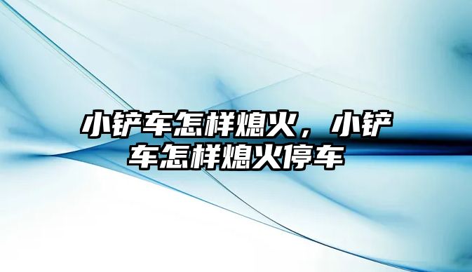 小鏟車怎樣熄火，小鏟車怎樣熄火停車