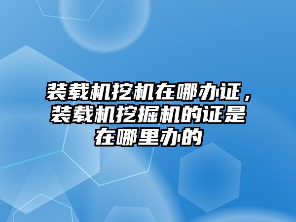 裝載機挖機在哪辦證，裝載機挖掘機的證是在哪里辦的