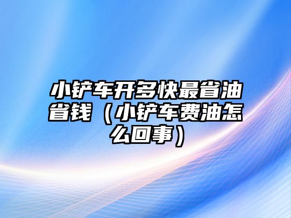 小鏟車開多快最省油省錢（小鏟車費油怎么回事）