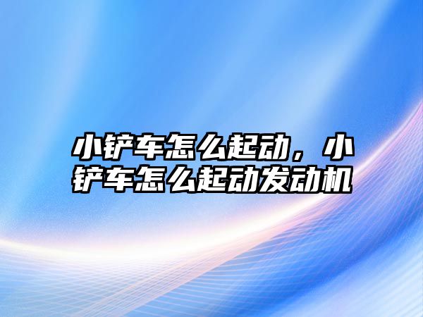 小鏟車怎么起動，小鏟車怎么起動發(fā)動機