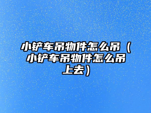 小鏟車吊物件怎么吊（小鏟車吊物件怎么吊上去）