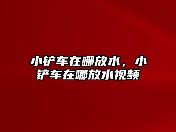 小鏟車在哪放水，小鏟車在哪放水視頻