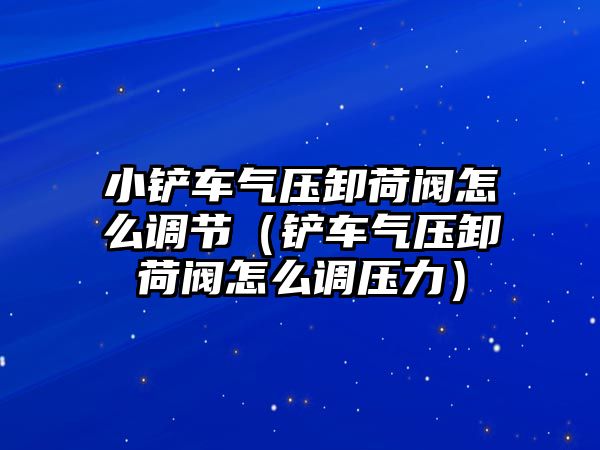 小鏟車氣壓卸荷閥怎么調節（鏟車氣壓卸荷閥怎么調壓力）