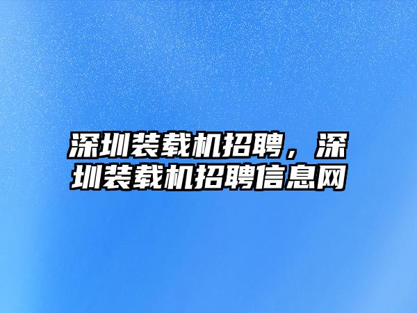 深圳裝載機(jī)招聘，深圳裝載機(jī)招聘信息網(wǎng)