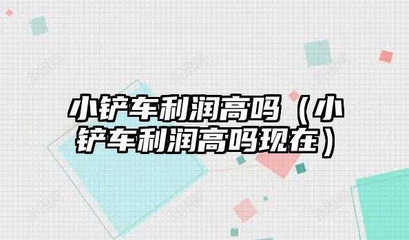 小鏟車利潤高嗎（小鏟車利潤高嗎現在）