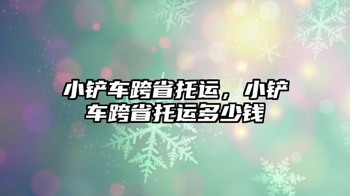 小鏟車跨省托運，小鏟車跨省托運多少錢