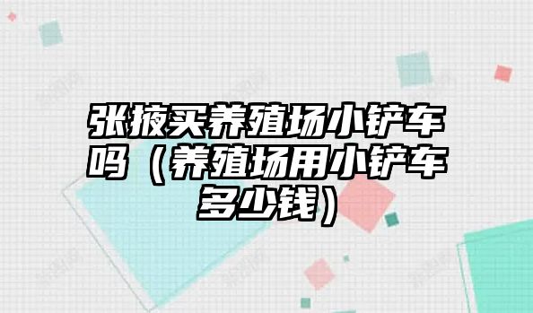 張掖買養殖場小鏟車嗎（養殖場用小鏟車多少錢）
