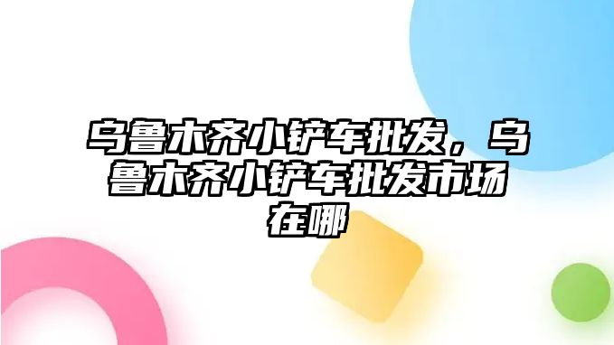 烏魯木齊小鏟車批發，烏魯木齊小鏟車批發市場在哪