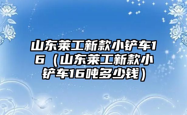 山東萊工新款小鏟車16（山東萊工新款小鏟車16噸多少錢）