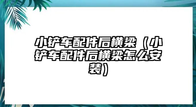 小鏟車配件后橫梁（小鏟車配件后橫梁怎么安裝）