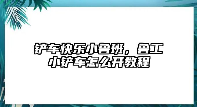 鏟車快樂小魯班，魯工小鏟車怎么開教程