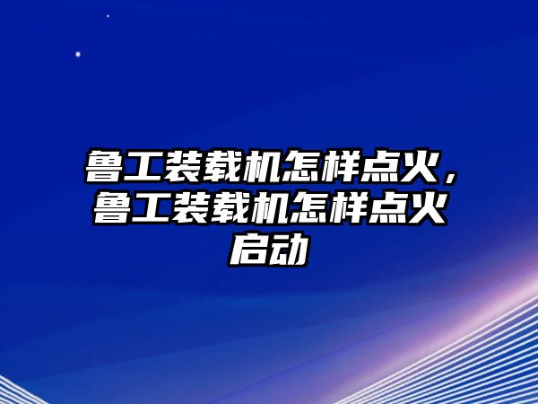 魯工裝載機怎樣點火，魯工裝載機怎樣點火啟動