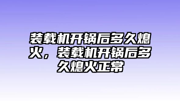 裝載機開鍋后多久熄火，裝載機開鍋后多久熄火正常