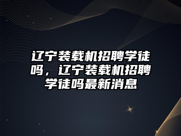 遼寧裝載機招聘學徒嗎，遼寧裝載機招聘學徒嗎最新消息