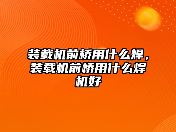 裝載機前橋用什么焊，裝載機前橋用什么焊機好