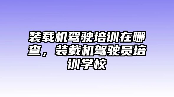 裝載機駕駛培訓在哪查，裝載機駕駛員培訓學校