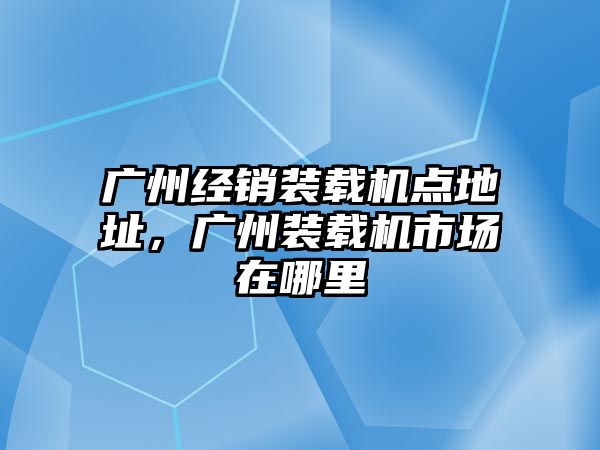 廣州經銷裝載機點地址，廣州裝載機市場在哪里