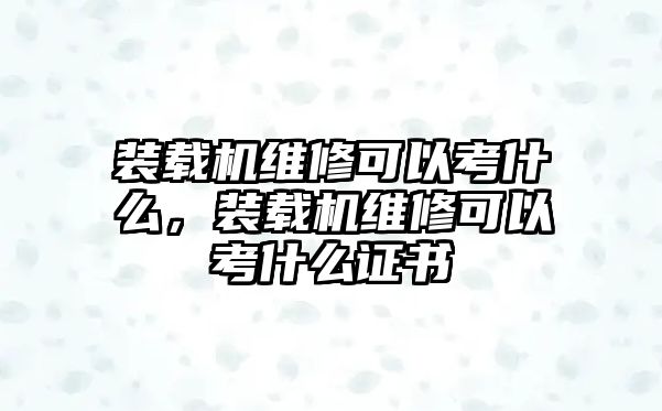 裝載機維修可以考什么，裝載機維修可以考什么證書